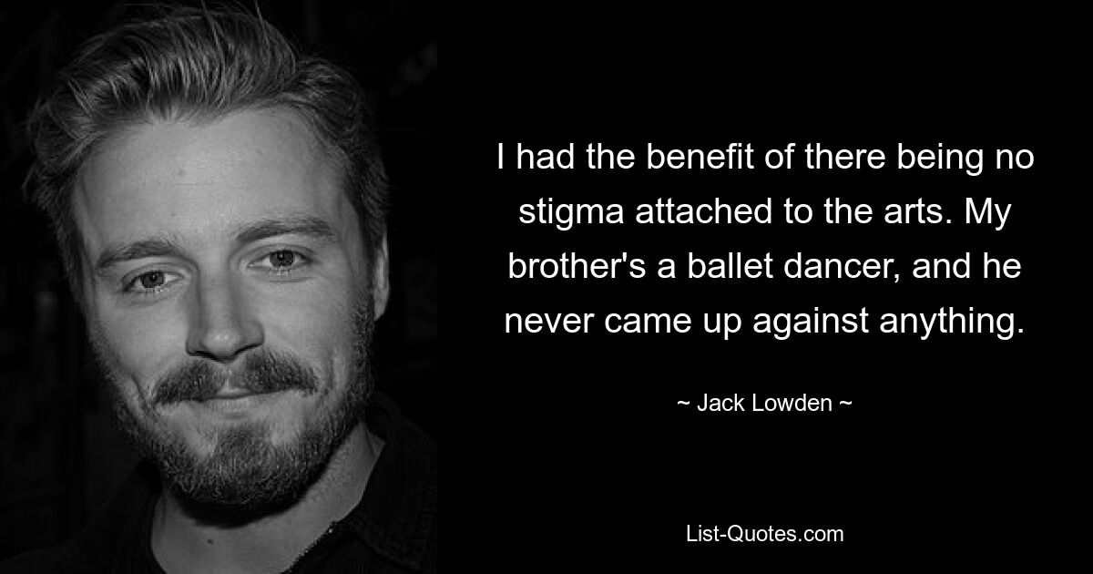 I had the benefit of there being no stigma attached to the arts. My brother's a ballet dancer, and he never came up against anything. — © Jack Lowden