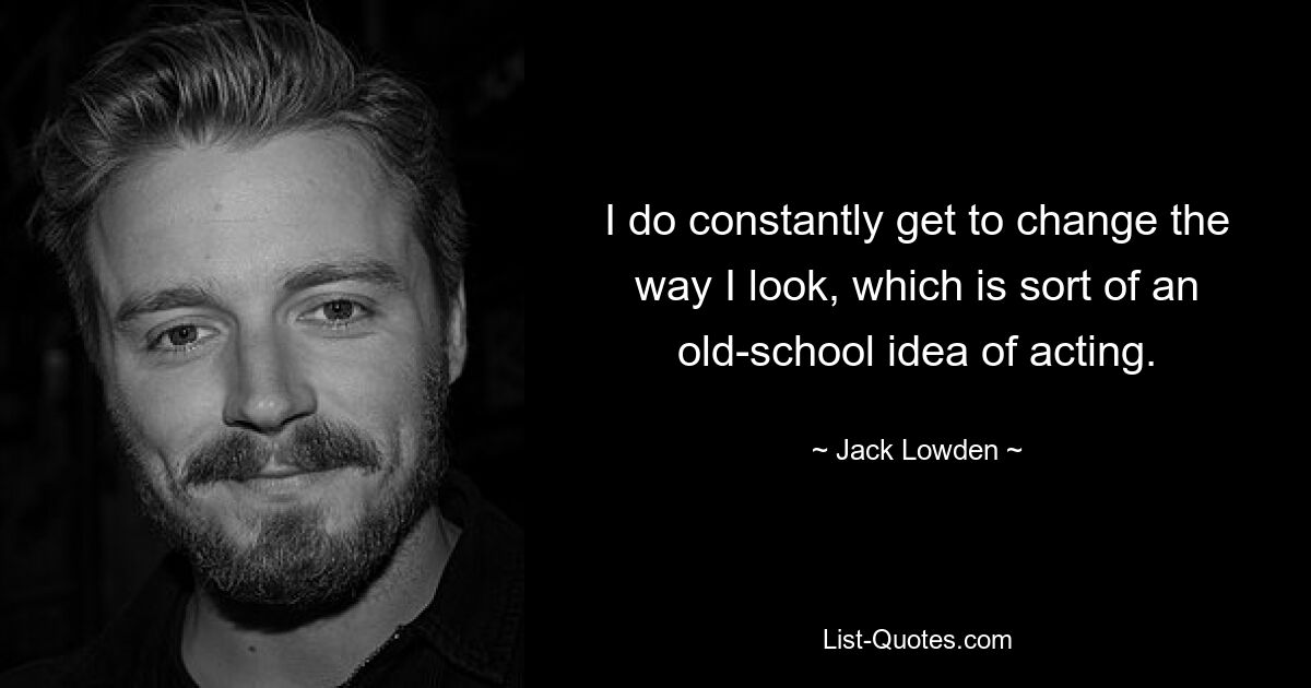 I do constantly get to change the way I look, which is sort of an old-school idea of acting. — © Jack Lowden