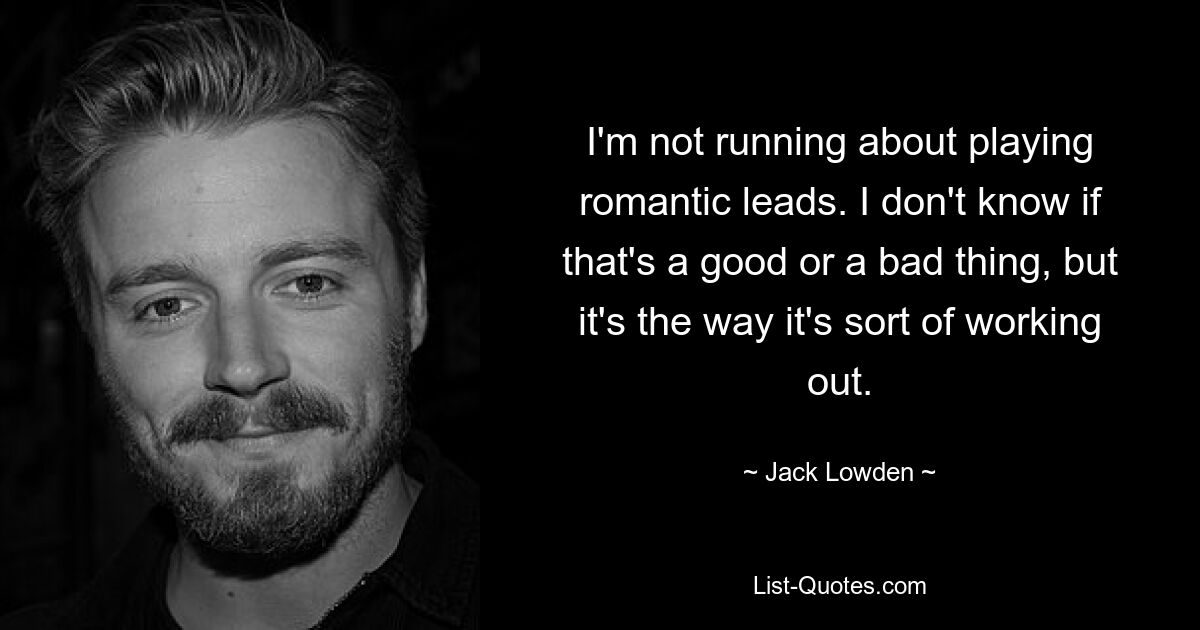 I'm not running about playing romantic leads. I don't know if that's a good or a bad thing, but it's the way it's sort of working out. — © Jack Lowden