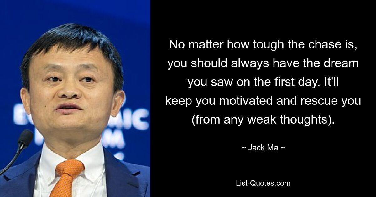 No matter how tough the chase is, you should always have the dream you saw on the first day. It'll keep you motivated and rescue you (from any weak thoughts). — © Jack Ma