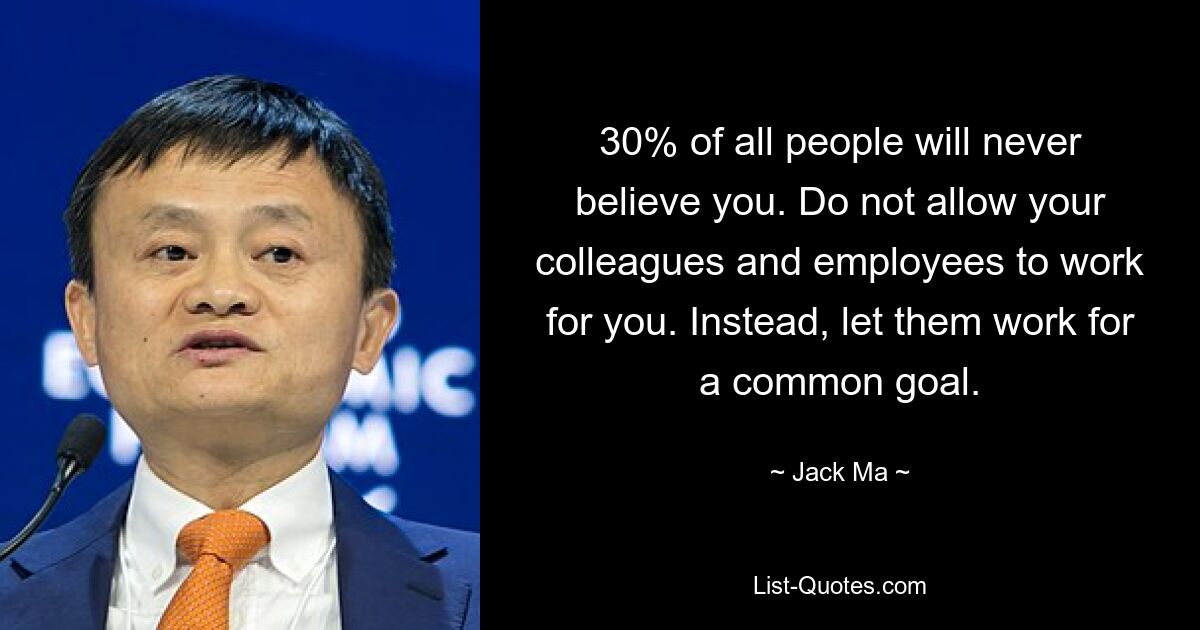 30% of all people will never believe you. Do not allow your colleagues and employees to work for you. Instead, let them work for a common goal. — © Jack Ma