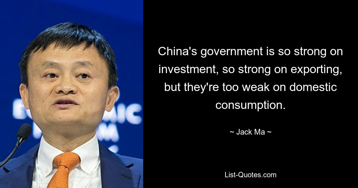 China's government is so strong on investment, so strong on exporting, but they're too weak on domestic consumption. — © Jack Ma