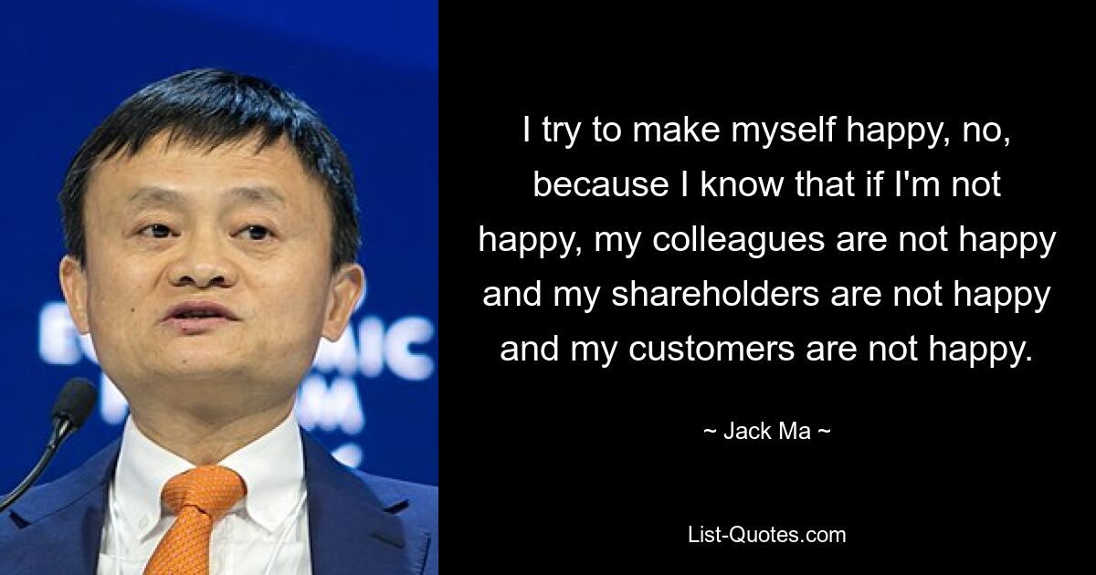 I try to make myself happy, no, because I know that if I'm not happy, my colleagues are not happy and my shareholders are not happy and my customers are not happy. — © Jack Ma