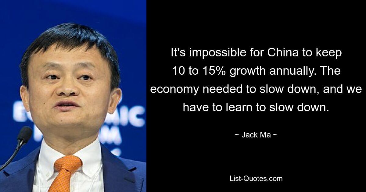 It's impossible for China to keep 10 to 15% growth annually. The economy needed to slow down, and we have to learn to slow down. — © Jack Ma