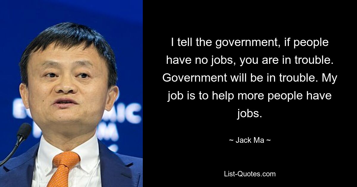 I tell the government, if people have no jobs, you are in trouble. Government will be in trouble. My job is to help more people have jobs. — © Jack Ma