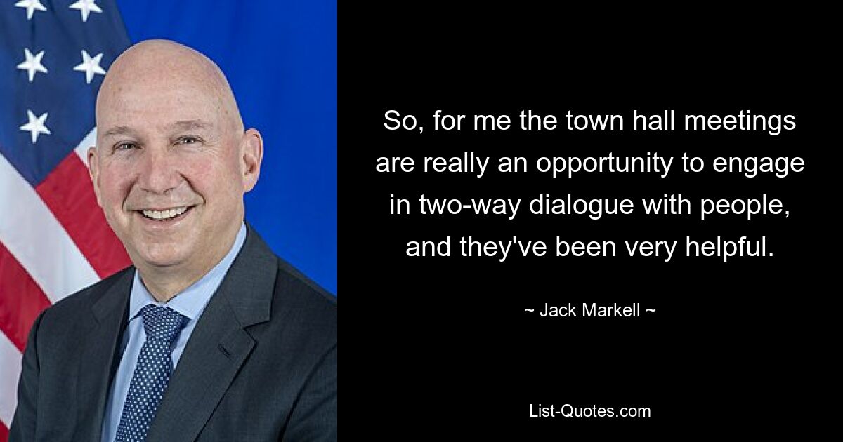 So, for me the town hall meetings are really an opportunity to engage in two-way dialogue with people, and they've been very helpful. — © Jack Markell