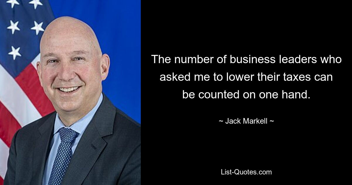 The number of business leaders who asked me to lower their taxes can be counted on one hand. — © Jack Markell