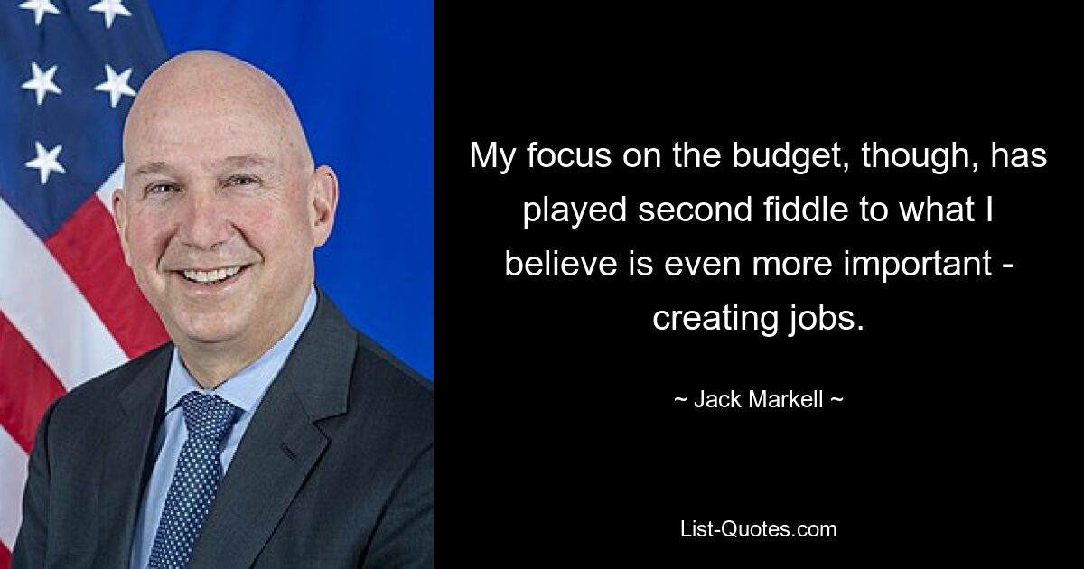 My focus on the budget, though, has played second fiddle to what I believe is even more important - creating jobs. — © Jack Markell