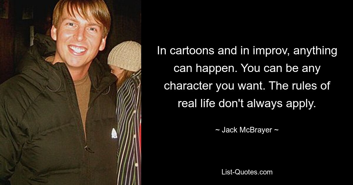 In cartoons and in improv, anything can happen. You can be any character you want. The rules of real life don't always apply. — © Jack McBrayer