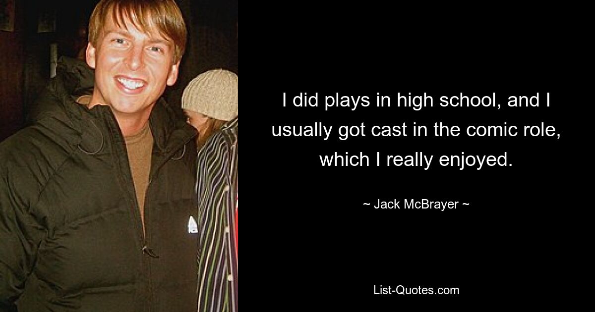 I did plays in high school, and I usually got cast in the comic role, which I really enjoyed. — © Jack McBrayer