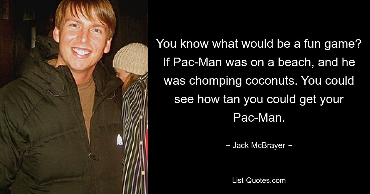 You know what would be a fun game? If Pac-Man was on a beach, and he was chomping coconuts. You could see how tan you could get your Pac-Man. — © Jack McBrayer