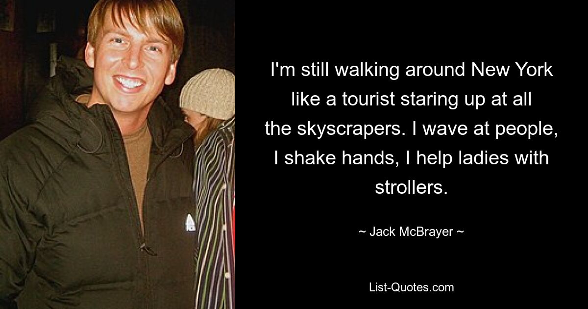 I'm still walking around New York like a tourist staring up at all the skyscrapers. I wave at people, I shake hands, I help ladies with strollers. — © Jack McBrayer