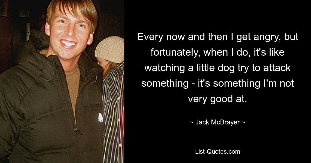 Every now and then I get angry, but fortunately, when I do, it's like watching a little dog try to attack something - it's something I'm not very good at. — © Jack McBrayer