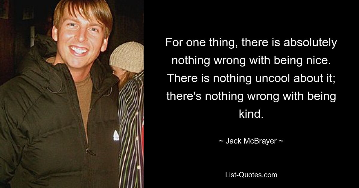 For one thing, there is absolutely nothing wrong with being nice. There is nothing uncool about it; there's nothing wrong with being kind. — © Jack McBrayer