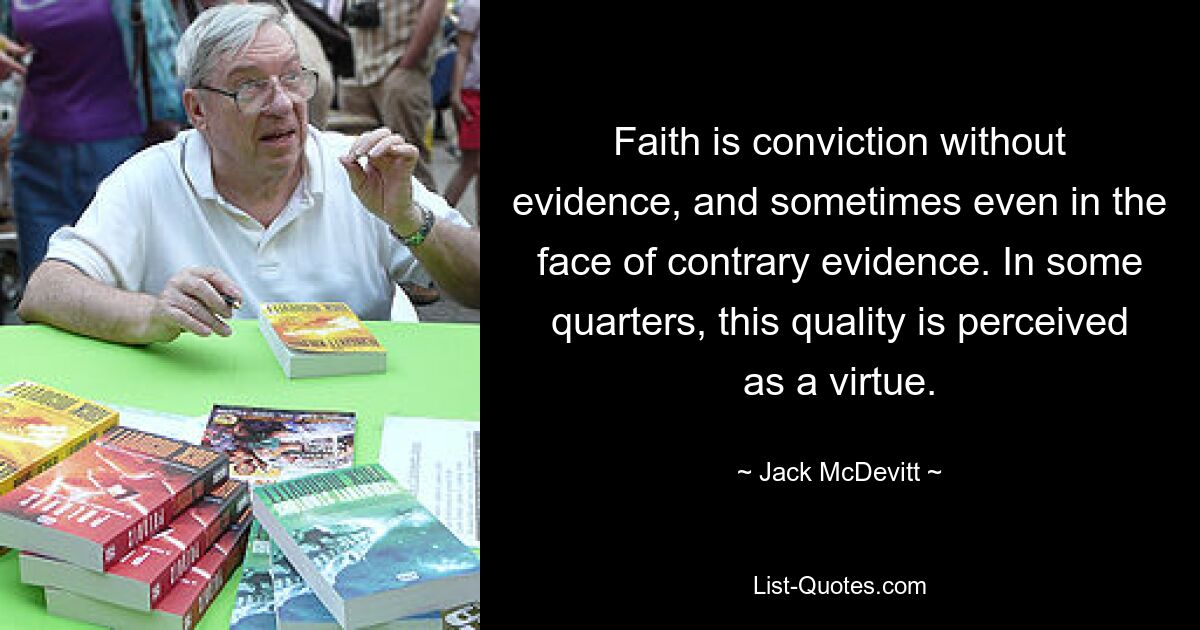 Faith is conviction without evidence, and sometimes even in the face of contrary evidence. In some quarters, this quality is perceived as a virtue. — © Jack McDevitt