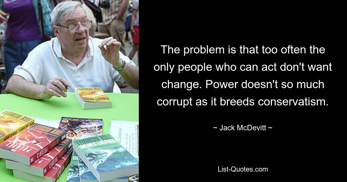 The problem is that too often the only people who can act don't want change. Power doesn't so much corrupt as it breeds conservatism. — © Jack McDevitt