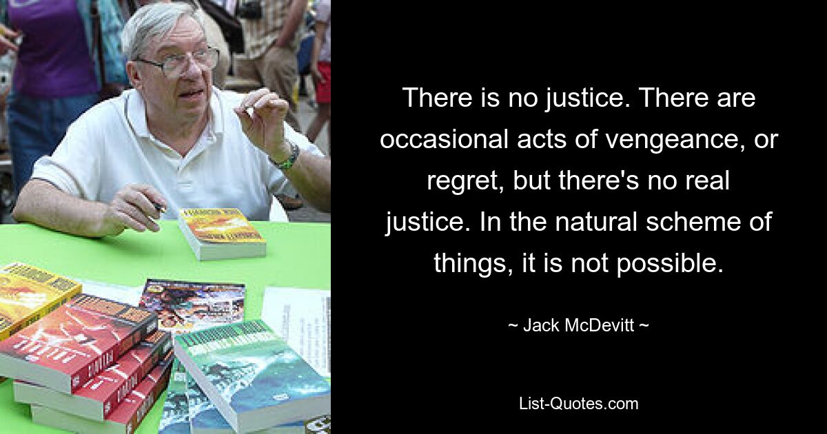 Es gibt keine Gerechtigkeit. Es gibt gelegentliche Akte der Rache oder des Bedauerns, aber es gibt keine wirkliche Gerechtigkeit. Nach dem natürlichen Schema der Dinge ist das nicht möglich. — © Jack McDevitt