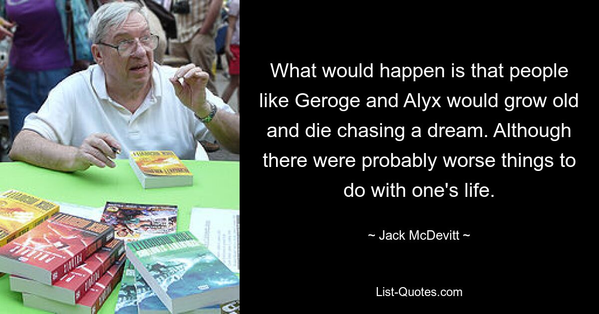 What would happen is that people like Geroge and Alyx would grow old and die chasing a dream. Although there were probably worse things to do with one's life. — © Jack McDevitt