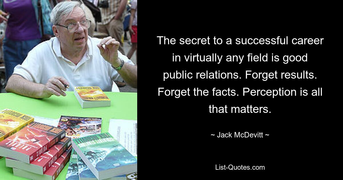 The secret to a successful career in virtually any field is good public relations. Forget results. Forget the facts. Perception is all that matters. — © Jack McDevitt