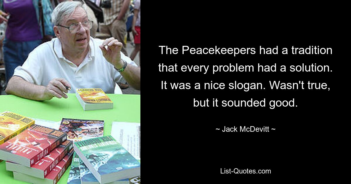 The Peacekeepers had a tradition that every problem had a solution. It was a nice slogan. Wasn't true, but it sounded good. — © Jack McDevitt