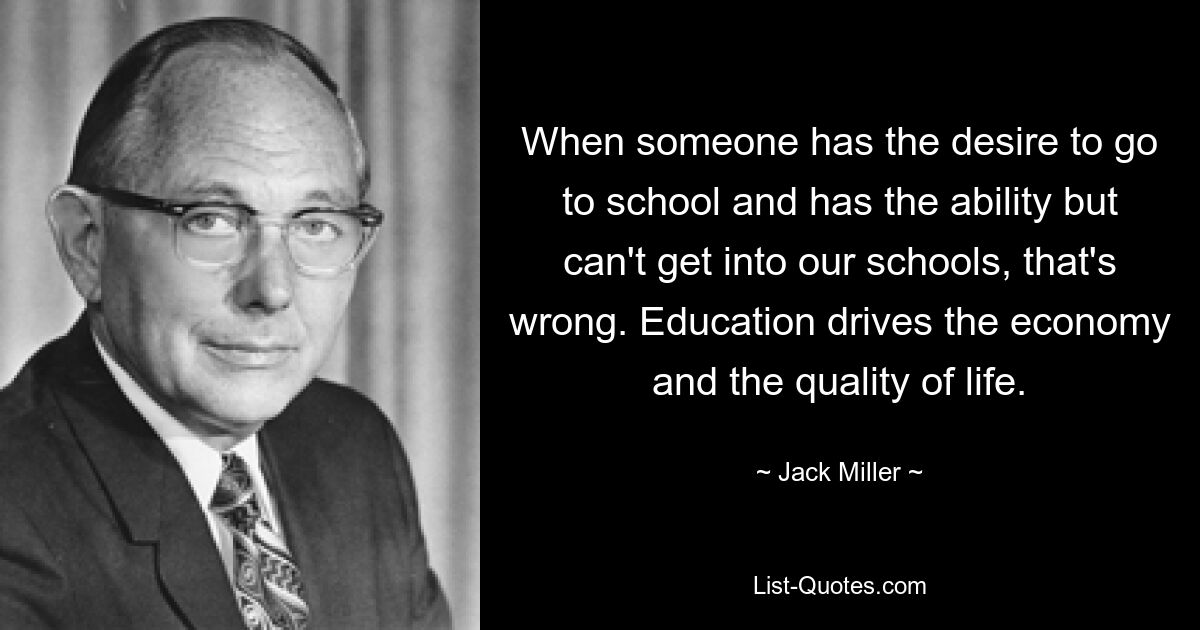 When someone has the desire to go to school and has the ability but can't get into our schools, that's wrong. Education drives the economy and the quality of life. — © Jack Miller