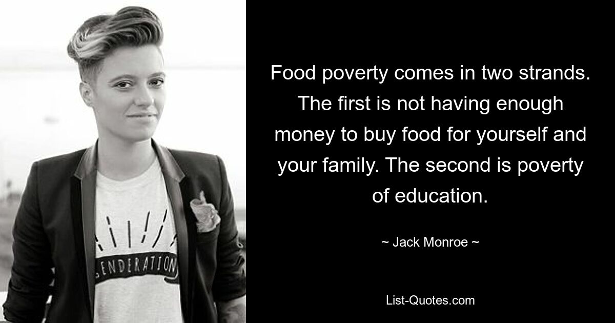 Food poverty comes in two strands. The first is not having enough money to buy food for yourself and your family. The second is poverty of education. — © Jack Monroe