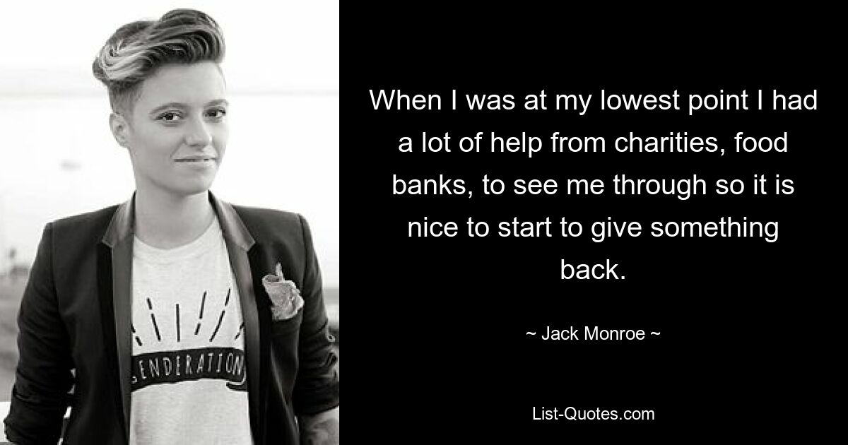 When I was at my lowest point I had a lot of help from charities, food banks, to see me through so it is nice to start to give something back. — © Jack Monroe