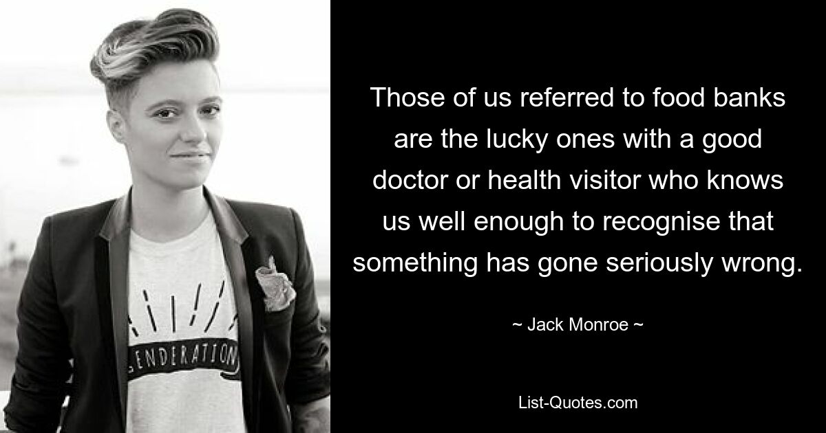 Those of us referred to food banks are the lucky ones with a good doctor or health visitor who knows us well enough to recognise that something has gone seriously wrong. — © Jack Monroe