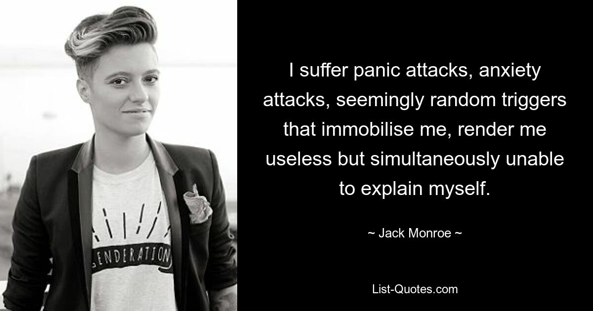 I suffer panic attacks, anxiety attacks, seemingly random triggers that immobilise me, render me useless but simultaneously unable to explain myself. — © Jack Monroe