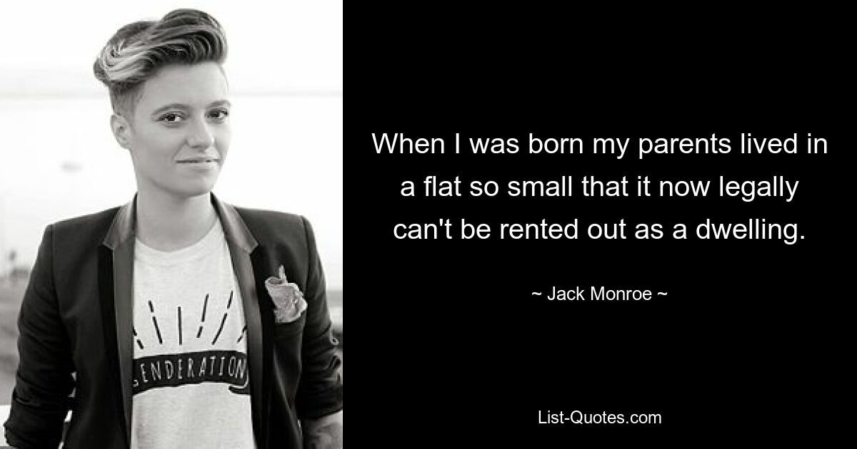 When I was born my parents lived in a flat so small that it now legally can't be rented out as a dwelling. — © Jack Monroe