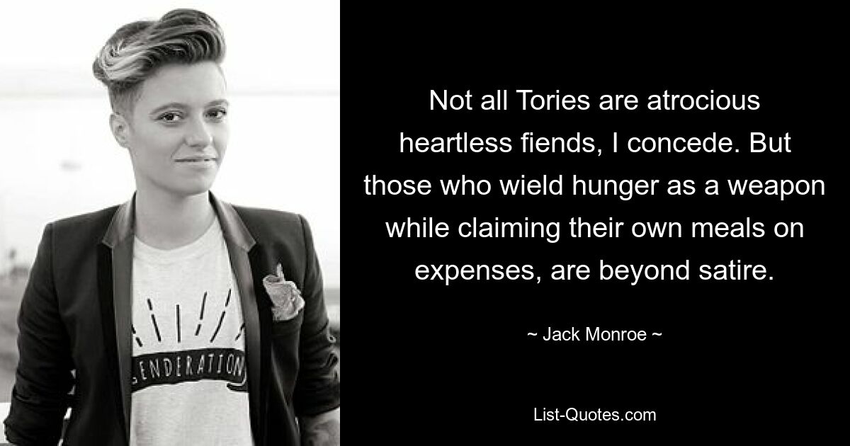 Not all Tories are atrocious heartless fiends, I concede. But those who wield hunger as a weapon while claiming their own meals on expenses, are beyond satire. — © Jack Monroe