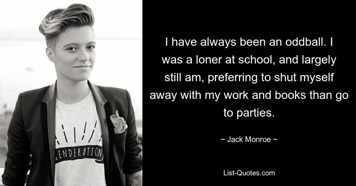 I have always been an oddball. I was a loner at school, and largely still am, preferring to shut myself away with my work and books than go to parties. — © Jack Monroe