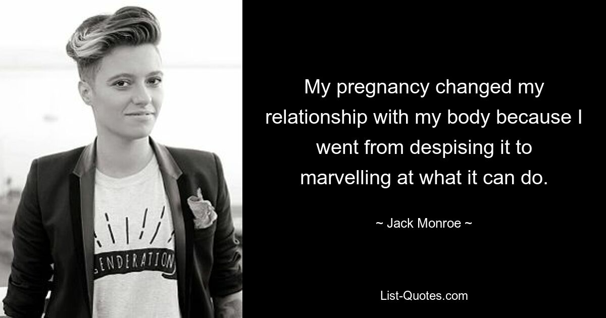 My pregnancy changed my relationship with my body because I went from despising it to marvelling at what it can do. — © Jack Monroe