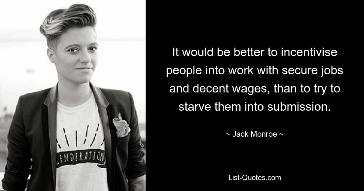 It would be better to incentivise people into work with secure jobs and decent wages, than to try to starve them into submission. — © Jack Monroe