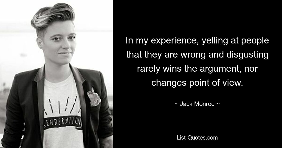 In my experience, yelling at people that they are wrong and disgusting rarely wins the argument, nor changes point of view. — © Jack Monroe