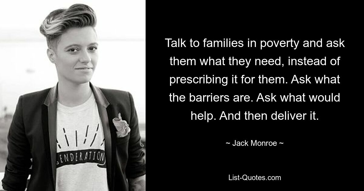 Talk to families in poverty and ask them what they need, instead of prescribing it for them. Ask what the barriers are. Ask what would help. And then deliver it. — © Jack Monroe