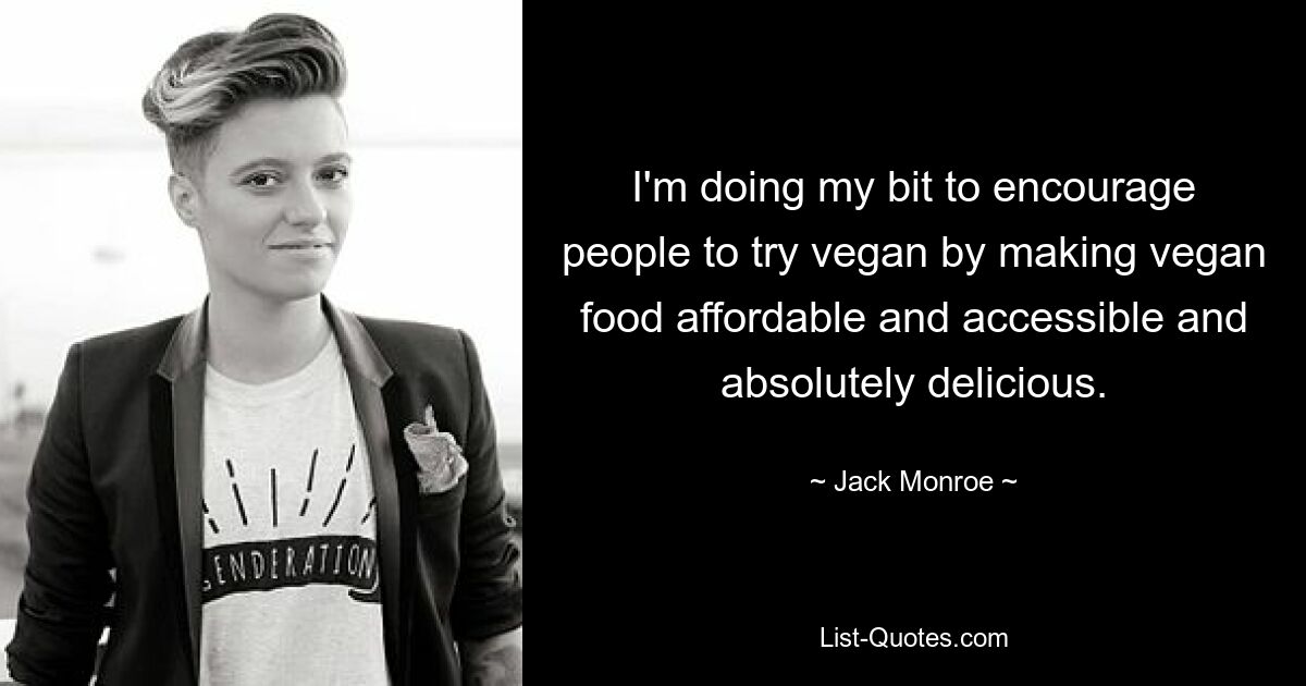 I'm doing my bit to encourage people to try vegan by making vegan food affordable and accessible and absolutely delicious. — © Jack Monroe