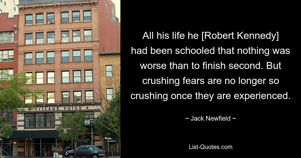 All his life he [Robert Kennedy] had been schooled that nothing was worse than to finish second. But crushing fears are no longer so crushing once they are experienced. — © Jack Newfield