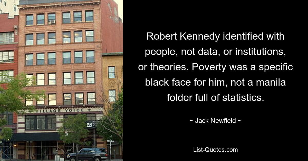 Robert Kennedy identified with people, not data, or institutions, or theories. Poverty was a specific black face for him, not a manila folder full of statistics. — © Jack Newfield