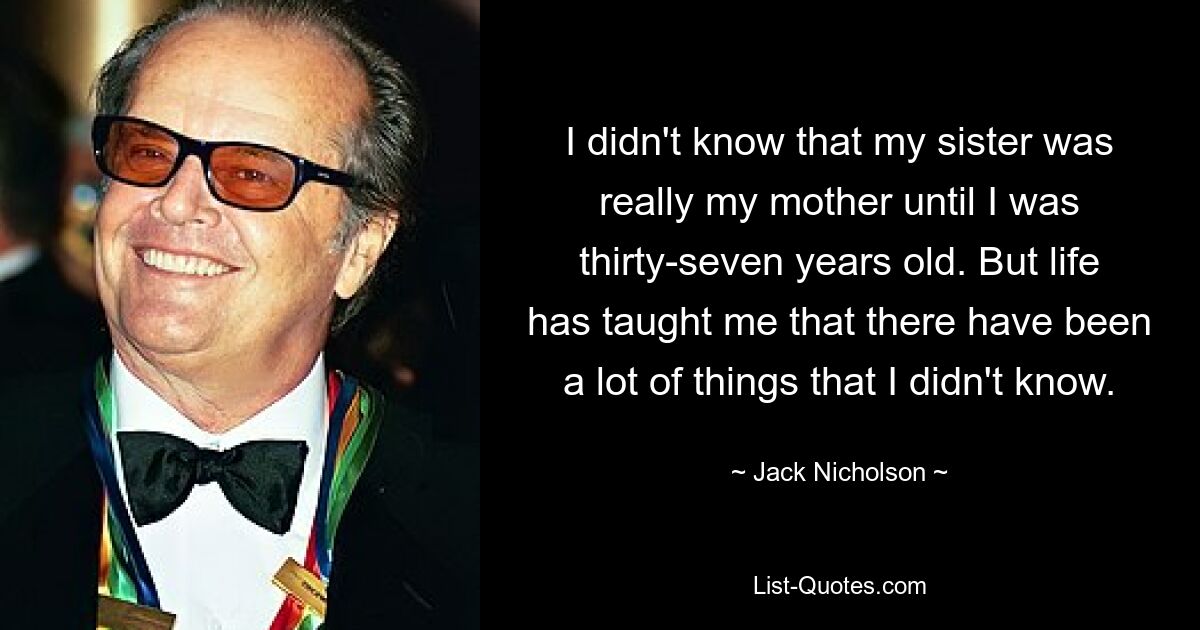 I didn't know that my sister was really my mother until I was thirty-seven years old. But life has taught me that there have been a lot of things that I didn't know. — © Jack Nicholson