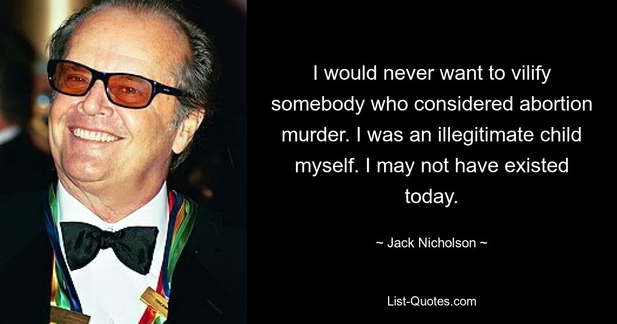 I would never want to vilify somebody who considered abortion murder. I was an illegitimate child myself. I may not have existed today. — © Jack Nicholson