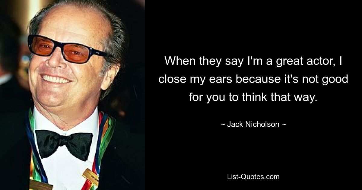 When they say I'm a great actor, I close my ears because it's not good for you to think that way. — © Jack Nicholson