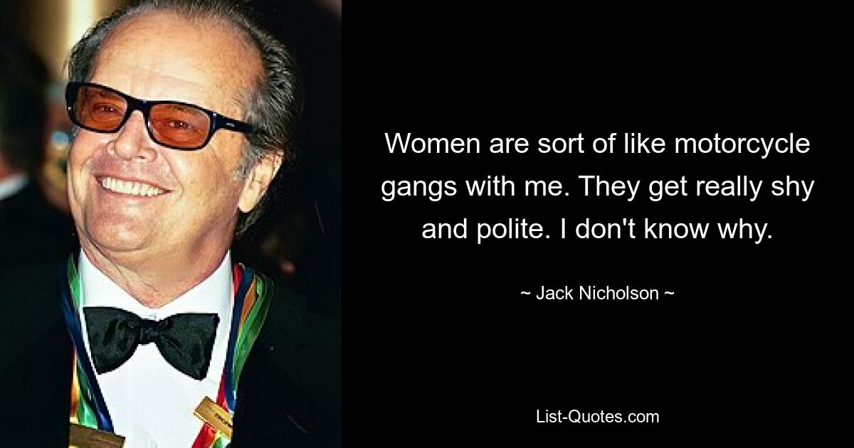 Women are sort of like motorcycle gangs with me. They get really shy and polite. I don't know why. — © Jack Nicholson