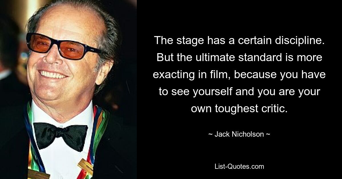 The stage has a certain discipline. But the ultimate standard is more exacting in film, because you have to see yourself and you are your own toughest critic. — © Jack Nicholson