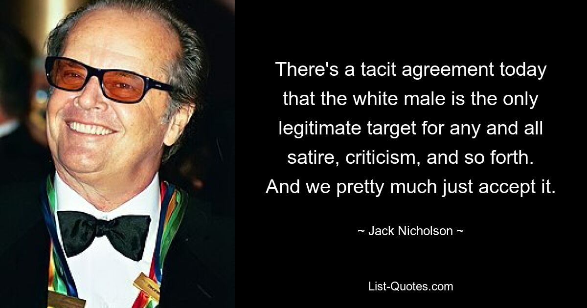 There's a tacit agreement today that the white male is the only legitimate target for any and all satire, criticism, and so forth. And we pretty much just accept it. — © Jack Nicholson