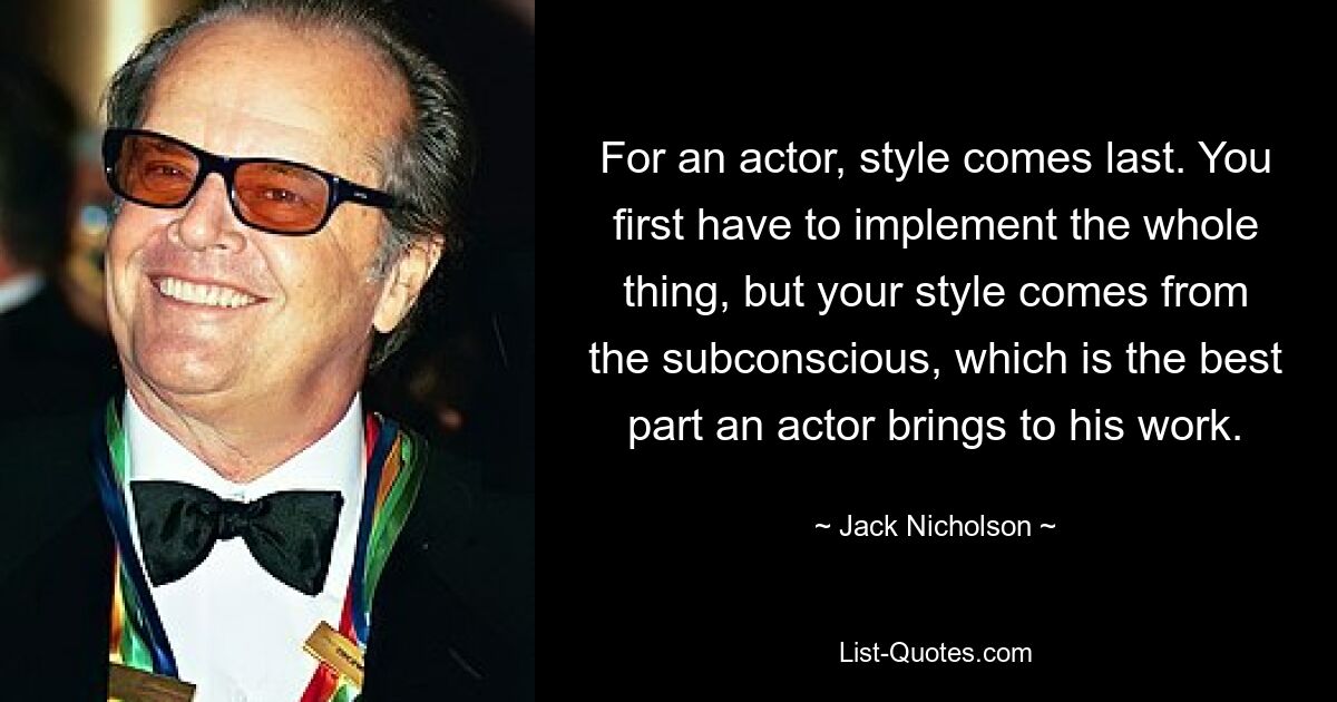 For an actor, style comes last. You first have to implement the whole thing, but your style comes from the subconscious, which is the best part an actor brings to his work. — © Jack Nicholson