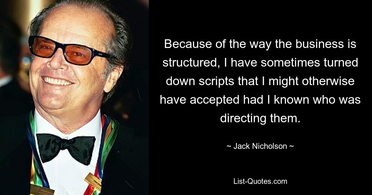 Because of the way the business is structured, I have sometimes turned down scripts that I might otherwise have accepted had I known who was directing them. — © Jack Nicholson