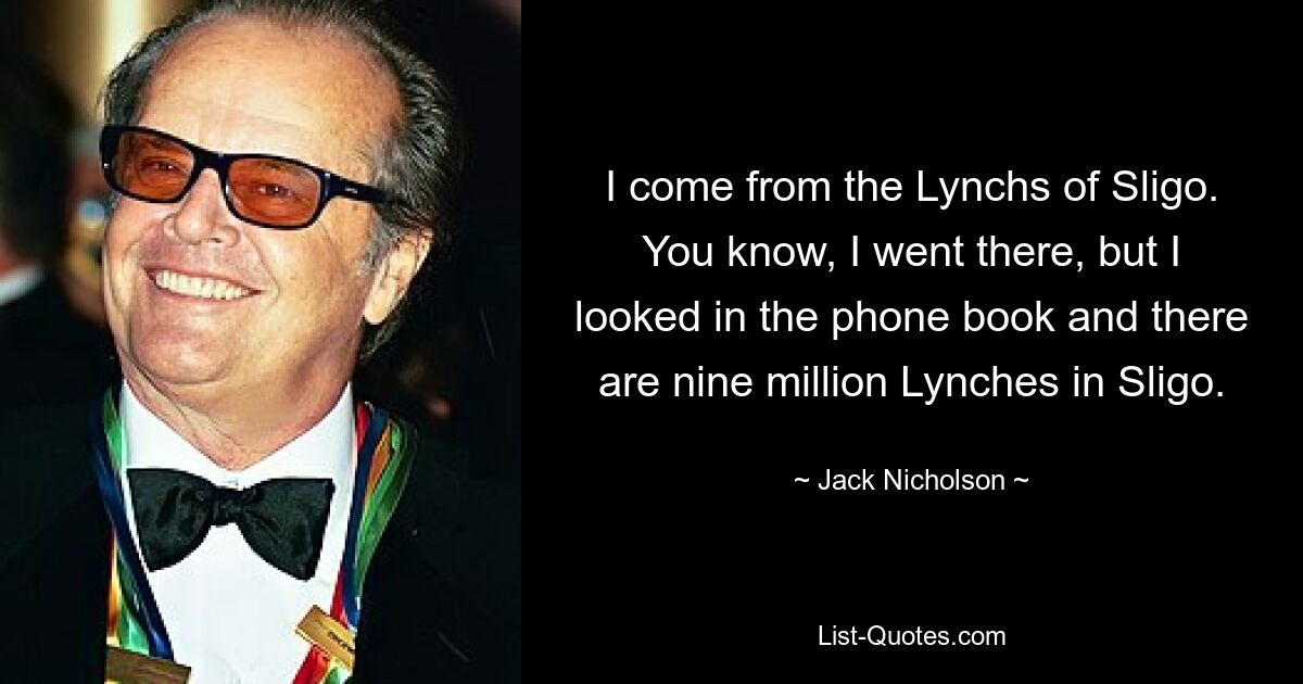 I come from the Lynchs of Sligo. You know, I went there, but I looked in the phone book and there are nine million Lynches in Sligo. — © Jack Nicholson