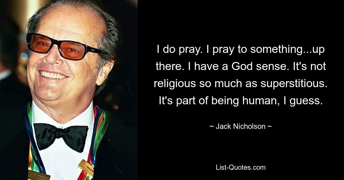 I do pray. I pray to something...up there. I have a God sense. It's not religious so much as superstitious. It's part of being human, I guess. — © Jack Nicholson