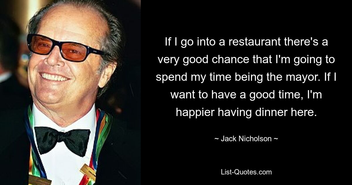 If I go into a restaurant there's a very good chance that I'm going to spend my time being the mayor. If I want to have a good time, I'm happier having dinner here. — © Jack Nicholson